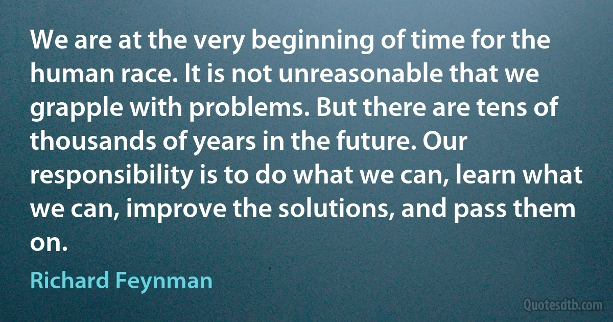 We are at the very beginning of time for the human race. It is not unreasonable that we grapple with problems. But there are tens of thousands of years in the future. Our responsibility is to do what we can, learn what we can, improve the solutions, and pass them on. (Richard Feynman)