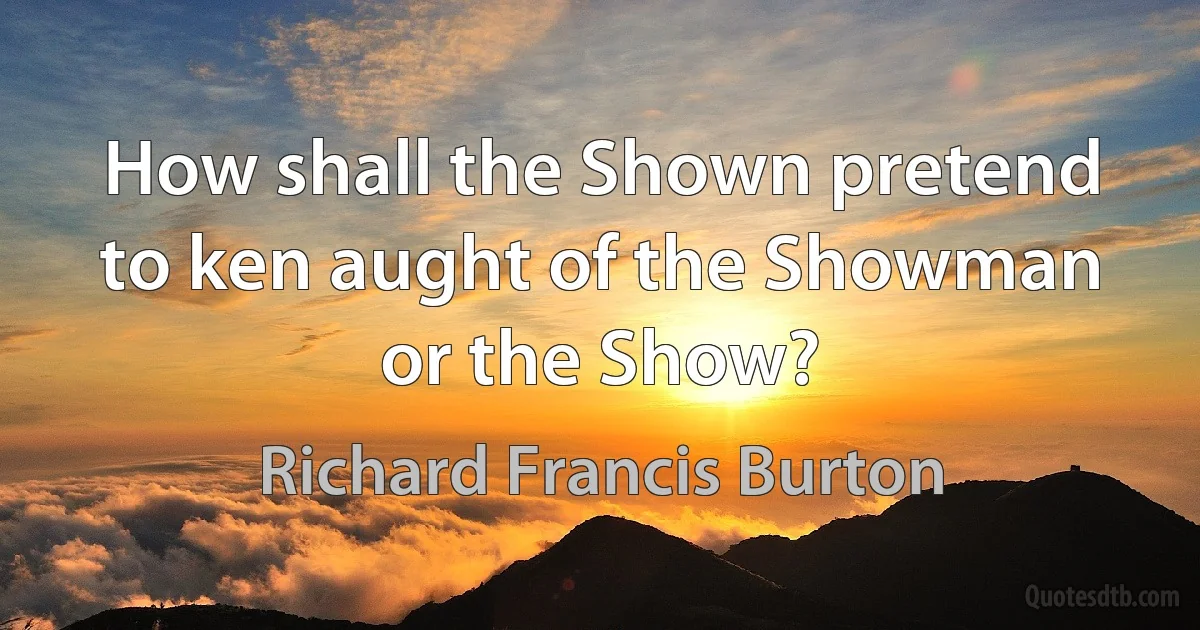 How shall the Shown pretend to ken aught of the Showman or the Show? (Richard Francis Burton)