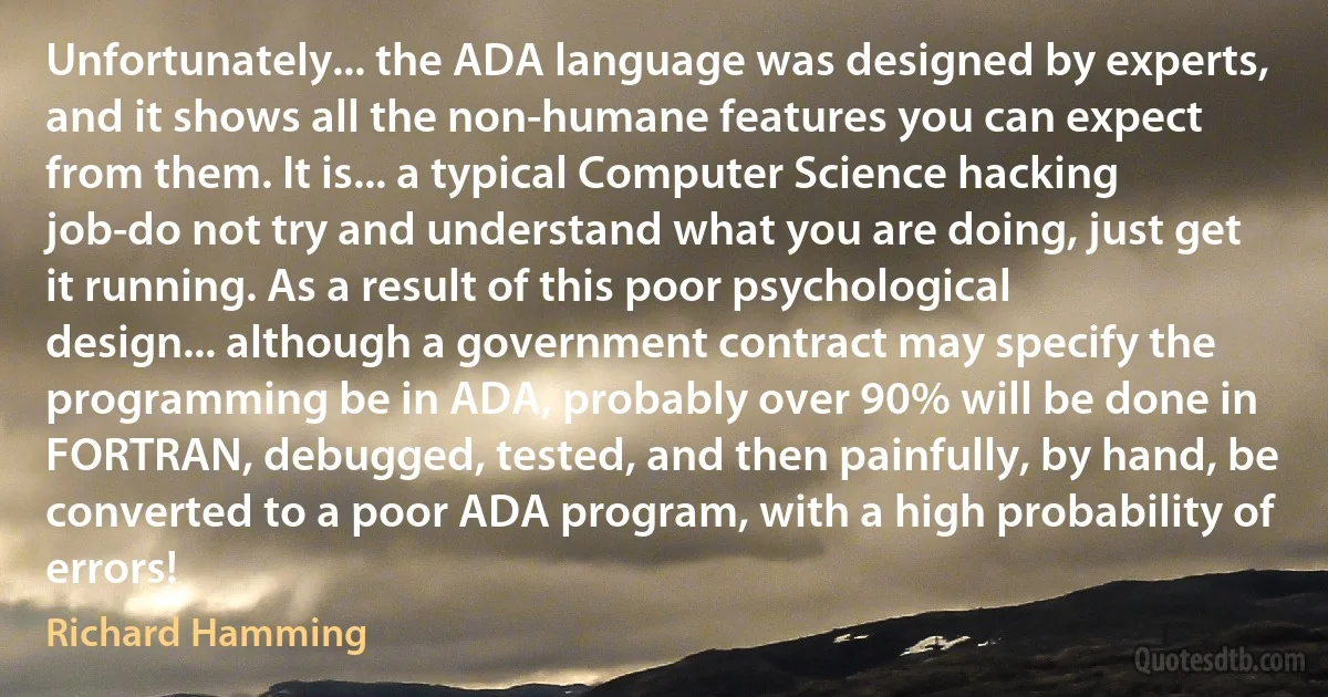 Unfortunately... the ADA language was designed by experts, and it shows all the non-humane features you can expect from them. It is... a typical Computer Science hacking job-do not try and understand what you are doing, just get it running. As a result of this poor psychological design... although a government contract may specify the programming be in ADA, probably over 90% will be done in FORTRAN, debugged, tested, and then painfully, by hand, be converted to a poor ADA program, with a high probability of errors! (Richard Hamming)