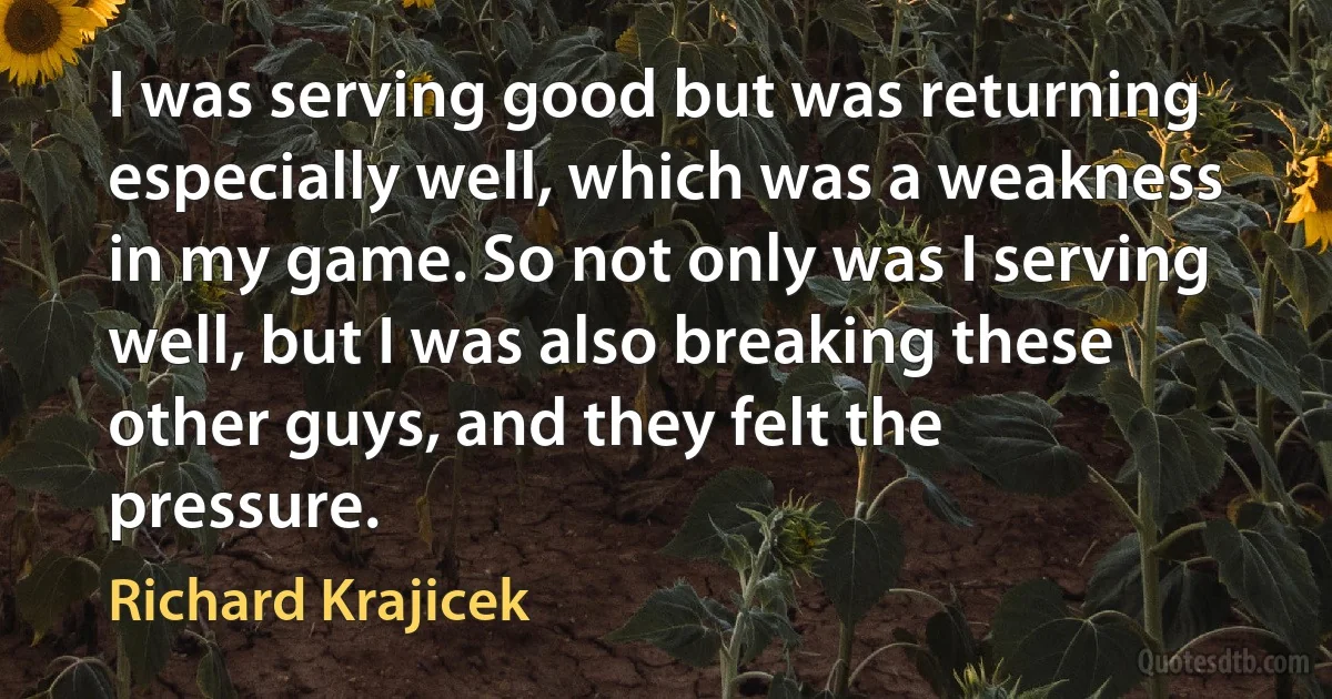 I was serving good but was returning especially well, which was a weakness in my game. So not only was I serving well, but I was also breaking these other guys, and they felt the pressure. (Richard Krajicek)