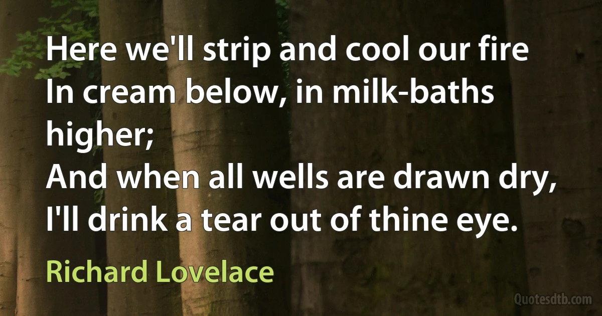 Here we'll strip and cool our fire
In cream below, in milk-baths higher;
And when all wells are drawn dry,
I'll drink a tear out of thine eye. (Richard Lovelace)