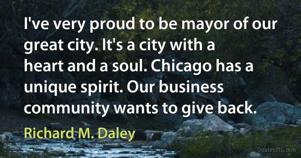 I've very proud to be mayor of our great city. It's a city with a heart and a soul. Chicago has a unique spirit. Our business community wants to give back. (Richard M. Daley)