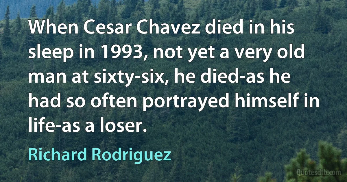 When Cesar Chavez died in his sleep in 1993, not yet a very old man at sixty-six, he died-as he had so often portrayed himself in life-as a loser. (Richard Rodriguez)