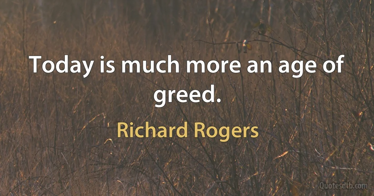 Today is much more an age of greed. (Richard Rogers)