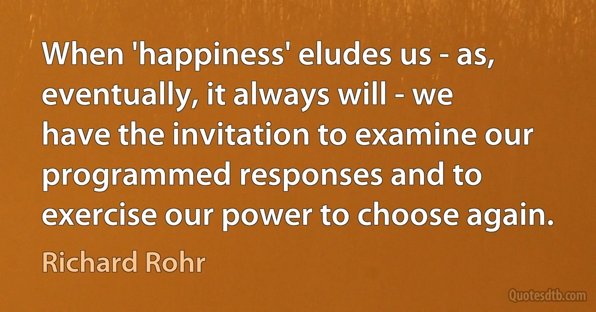 When 'happiness' eludes us - as, eventually, it always will - we have the invitation to examine our programmed responses and to exercise our power to choose again. (Richard Rohr)