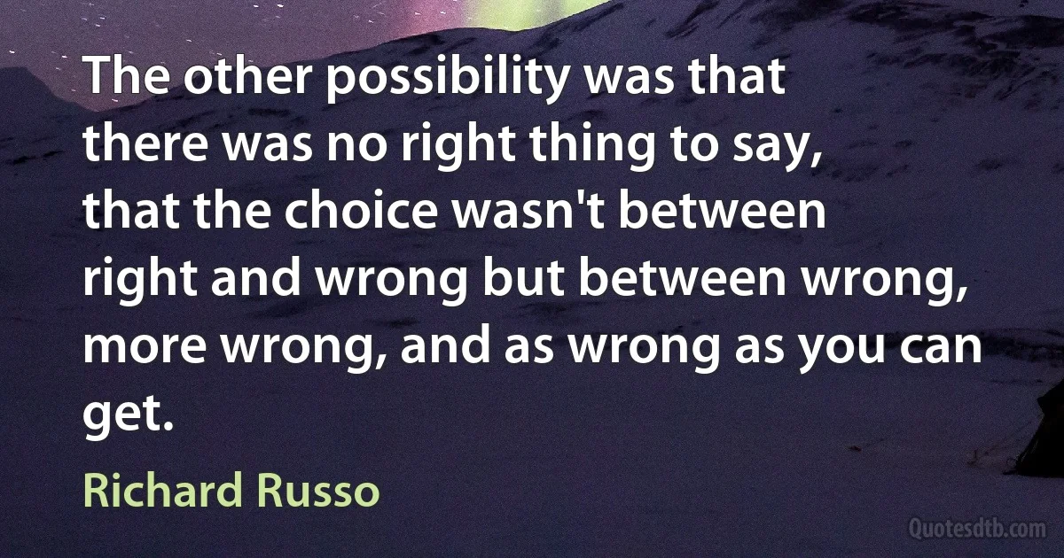 The other possibility was that there was no right thing to say, that the choice wasn't between right and wrong but between wrong, more wrong, and as wrong as you can get. (Richard Russo)