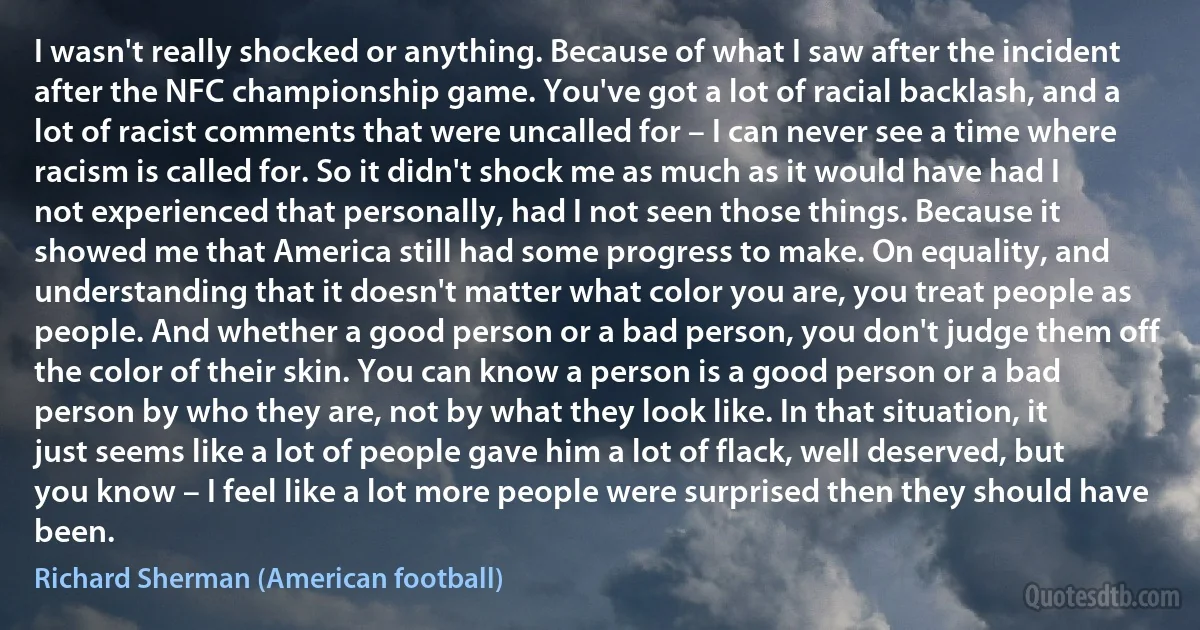 I wasn't really shocked or anything. Because of what I saw after the incident after the NFC championship game. You've got a lot of racial backlash, and a lot of racist comments that were uncalled for – I can never see a time where racism is called for. So it didn't shock me as much as it would have had I not experienced that personally, had I not seen those things. Because it showed me that America still had some progress to make. On equality, and understanding that it doesn't matter what color you are, you treat people as people. And whether a good person or a bad person, you don't judge them off the color of their skin. You can know a person is a good person or a bad person by who they are, not by what they look like. In that situation, it just seems like a lot of people gave him a lot of flack, well deserved, but you know – I feel like a lot more people were surprised then they should have been. (Richard Sherman (American football))