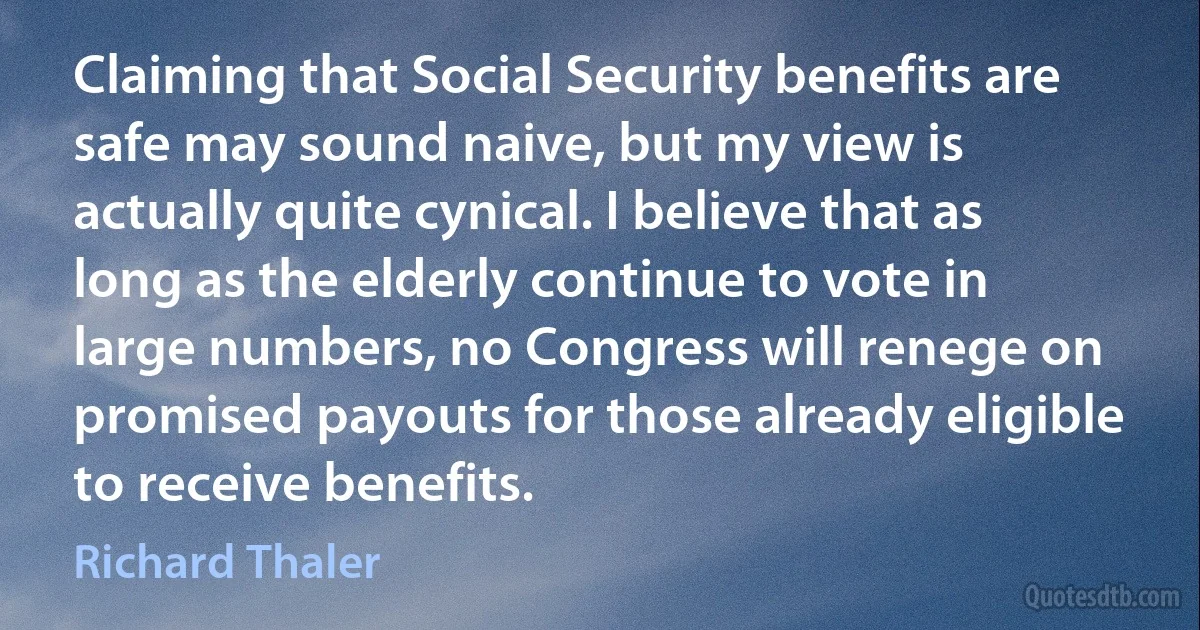 Claiming that Social Security benefits are safe may sound naive, but my view is actually quite cynical. I believe that as long as the elderly continue to vote in large numbers, no Congress will renege on promised payouts for those already eligible to receive benefits. (Richard Thaler)