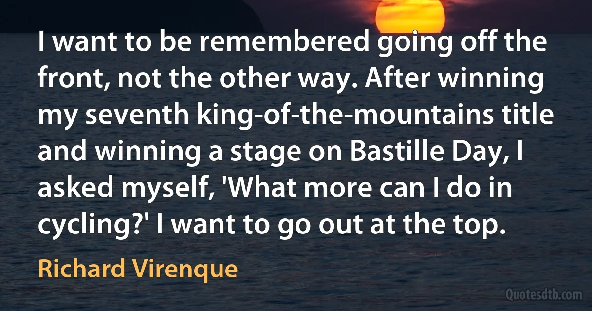 I want to be remembered going off the front, not the other way. After winning my seventh king-of-the-mountains title and winning a stage on Bastille Day, I asked myself, 'What more can I do in cycling?' I want to go out at the top. (Richard Virenque)