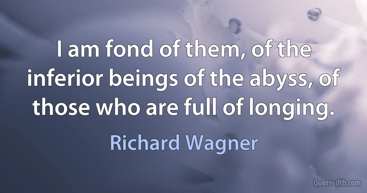 I am fond of them, of the inferior beings of the abyss, of those who are full of longing. (Richard Wagner)