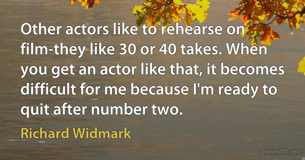 Other actors like to rehearse on film-they like 30 or 40 takes. When you get an actor like that, it becomes difficult for me because I'm ready to quit after number two. (Richard Widmark)