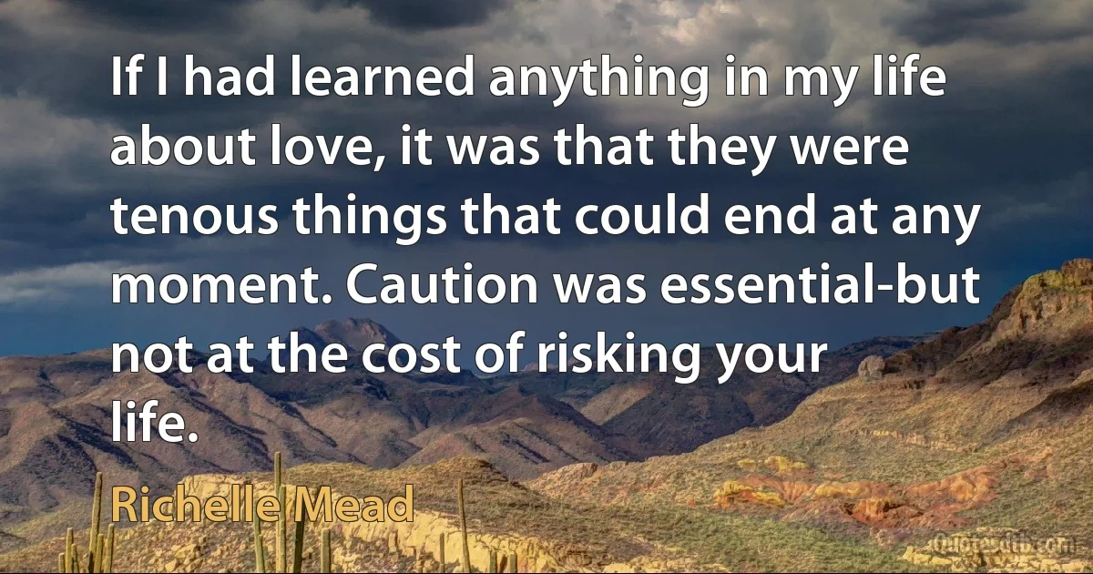 If I had learned anything in my life about love, it was that they were tenous things that could end at any moment. Caution was essential-but not at the cost of risking your life. (Richelle Mead)