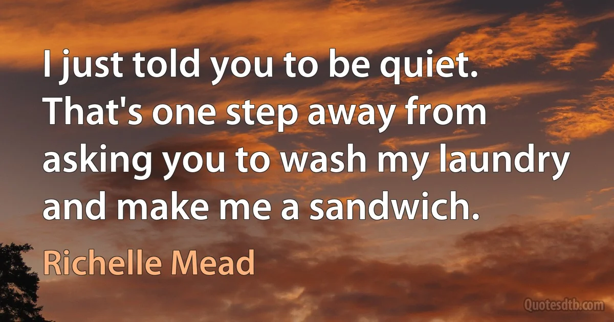 I just told you to be quiet. That's one step away from asking you to wash my laundry and make me a sandwich. (Richelle Mead)