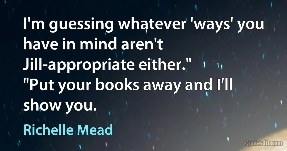 I'm guessing whatever 'ways' you have in mind aren't Jill-appropriate either."
"Put your books away and I'll show you. (Richelle Mead)