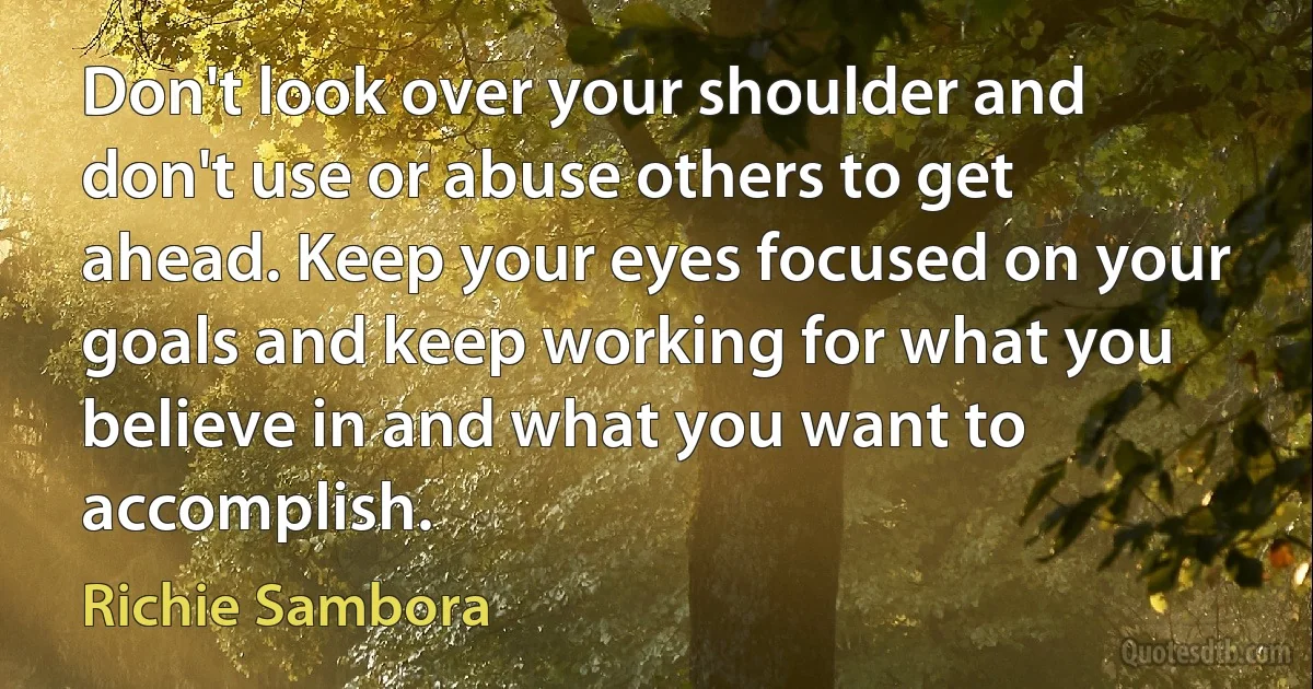 Don't look over your shoulder and don't use or abuse others to get ahead. Keep your eyes focused on your goals and keep working for what you believe in and what you want to accomplish. (Richie Sambora)