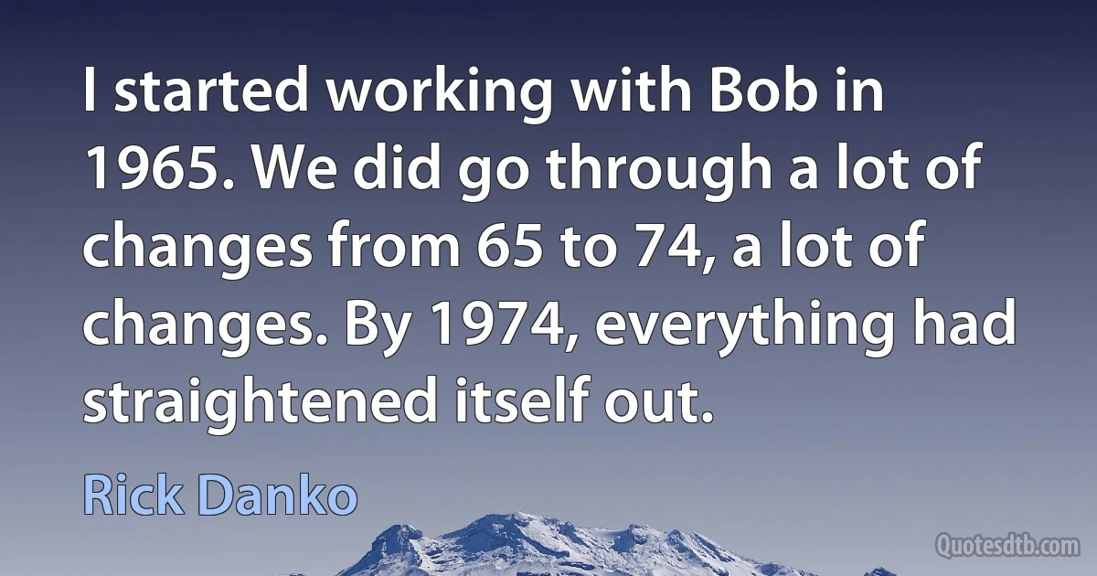 I started working with Bob in 1965. We did go through a lot of changes from 65 to 74, a lot of changes. By 1974, everything had straightened itself out. (Rick Danko)