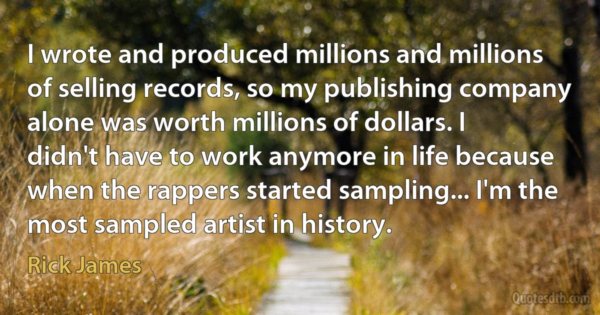 I wrote and produced millions and millions of selling records, so my publishing company alone was worth millions of dollars. I didn't have to work anymore in life because when the rappers started sampling... I'm the most sampled artist in history. (Rick James)