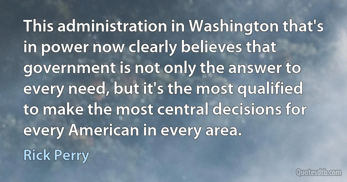 This administration in Washington that's in power now clearly believes that government is not only the answer to every need, but it's the most qualified to make the most central decisions for every American in every area. (Rick Perry)