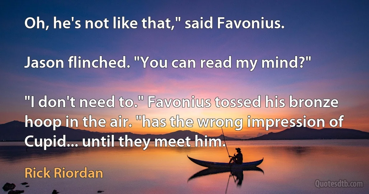 Oh, he's not like that," said Favonius.

Jason flinched. "You can read my mind?"

"I don't need to." Favonius tossed his bronze hoop in the air. "has the wrong impression of Cupid... until they meet him. (Rick Riordan)