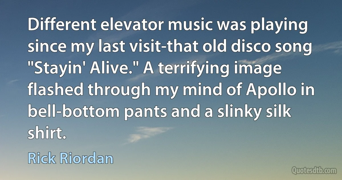 Different elevator music was playing since my last visit-that old disco song "Stayin' Alive." A terrifying image flashed through my mind of Apollo in bell-bottom pants and a slinky silk shirt. (Rick Riordan)