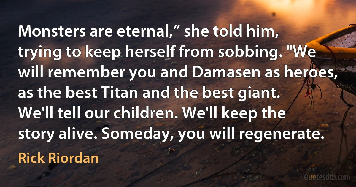 Monsters are eternal,” she told him, trying to keep herself from sobbing. "We will remember you and Damasen as heroes, as the best Titan and the best giant. We'll tell our children. We'll keep the story alive. Someday, you will regenerate. (Rick Riordan)