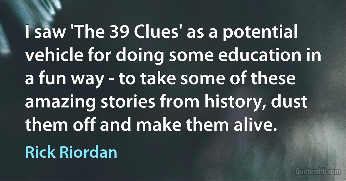 I saw 'The 39 Clues' as a potential vehicle for doing some education in a fun way - to take some of these amazing stories from history, dust them off and make them alive. (Rick Riordan)