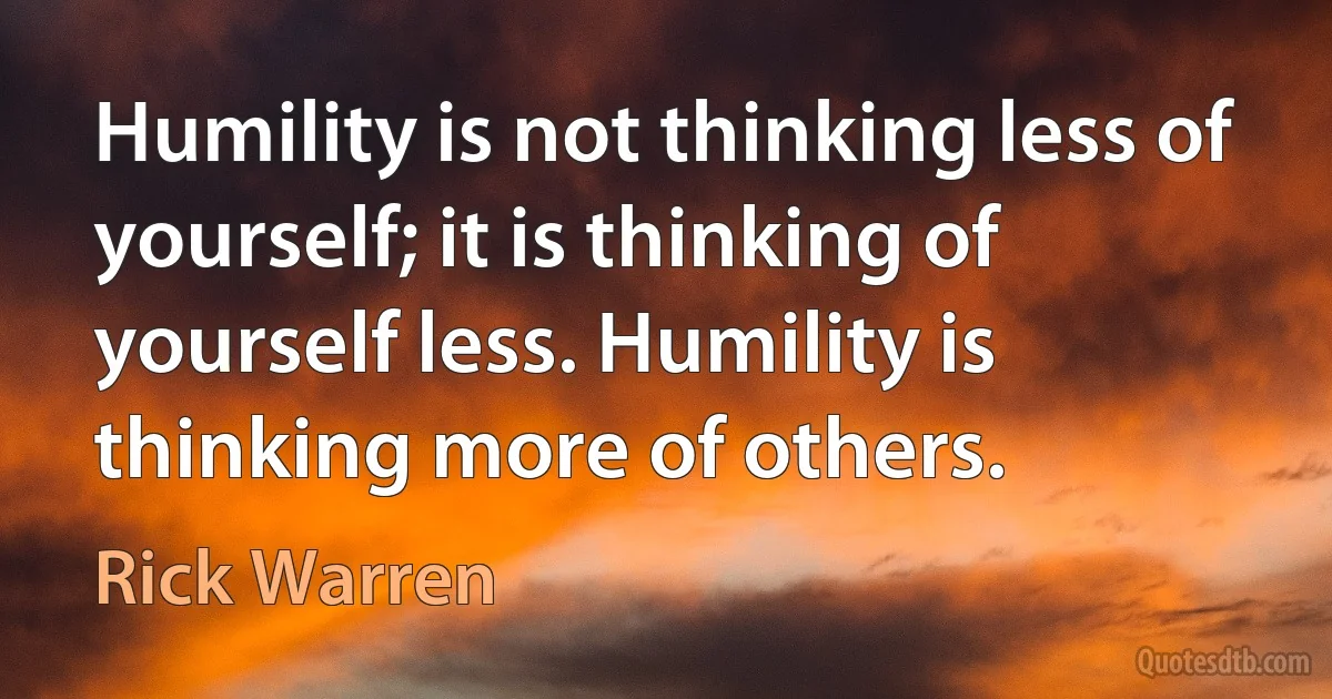 Humility is not thinking less of yourself; it is thinking of yourself less. Humility is thinking more of others. (Rick Warren)