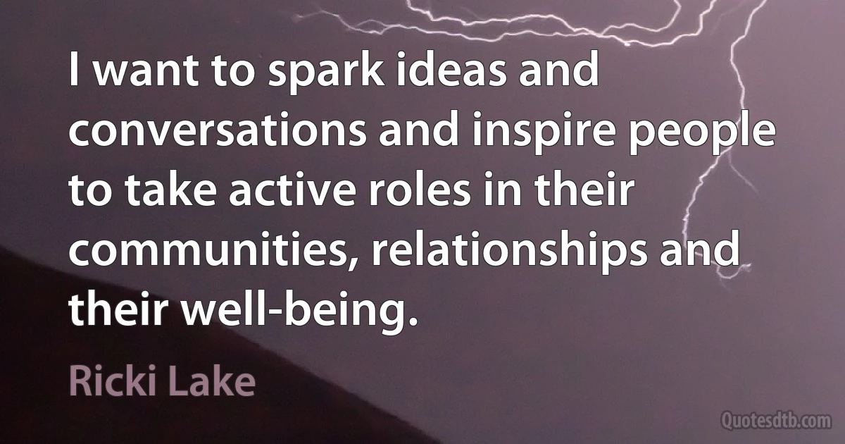 I want to spark ideas and conversations and inspire people to take active roles in their communities, relationships and their well-being. (Ricki Lake)