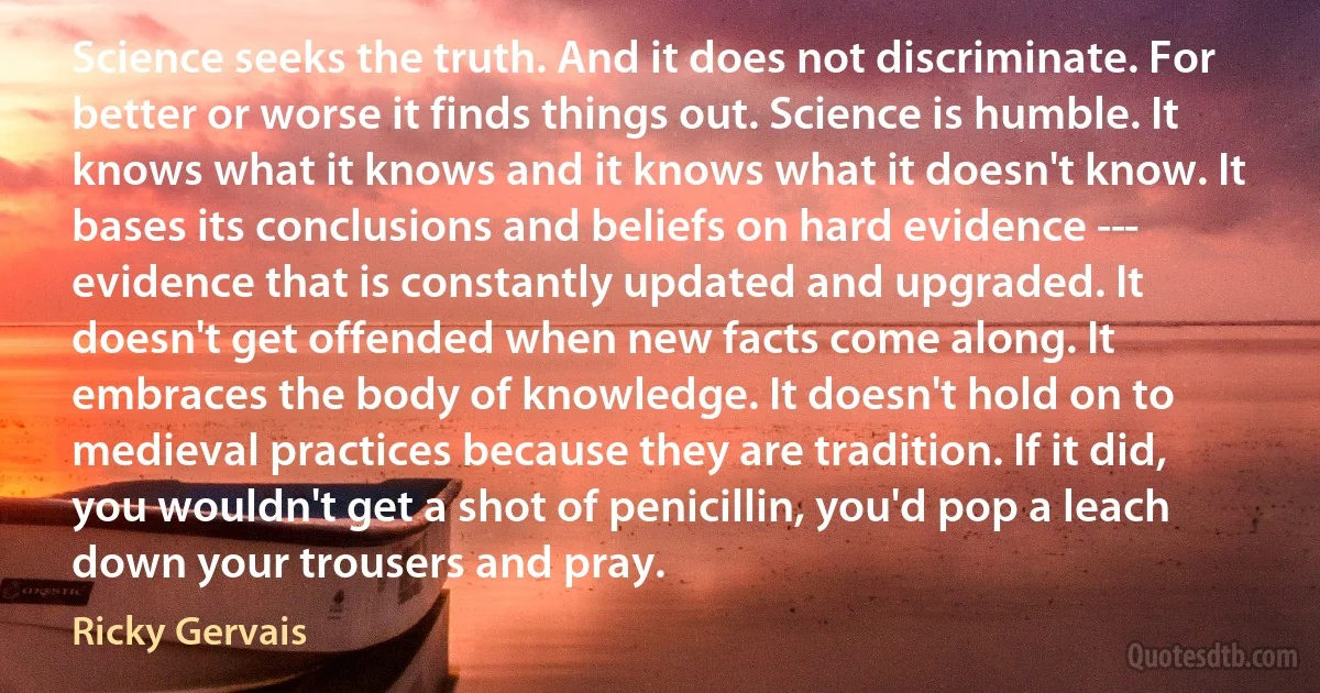 Science seeks the truth. And it does not discriminate. For better or worse it finds things out. Science is humble. It knows what it knows and it knows what it doesn't know. It bases its conclusions and beliefs on hard evidence -­- evidence that is constantly updated and upgraded. It doesn't get offended when new facts come along. It embraces the body of knowledge. It doesn't hold on to medieval practices because they are tradition. If it did, you wouldn't get a shot of penicillin, you'd pop a leach down your trousers and pray. (Ricky Gervais)