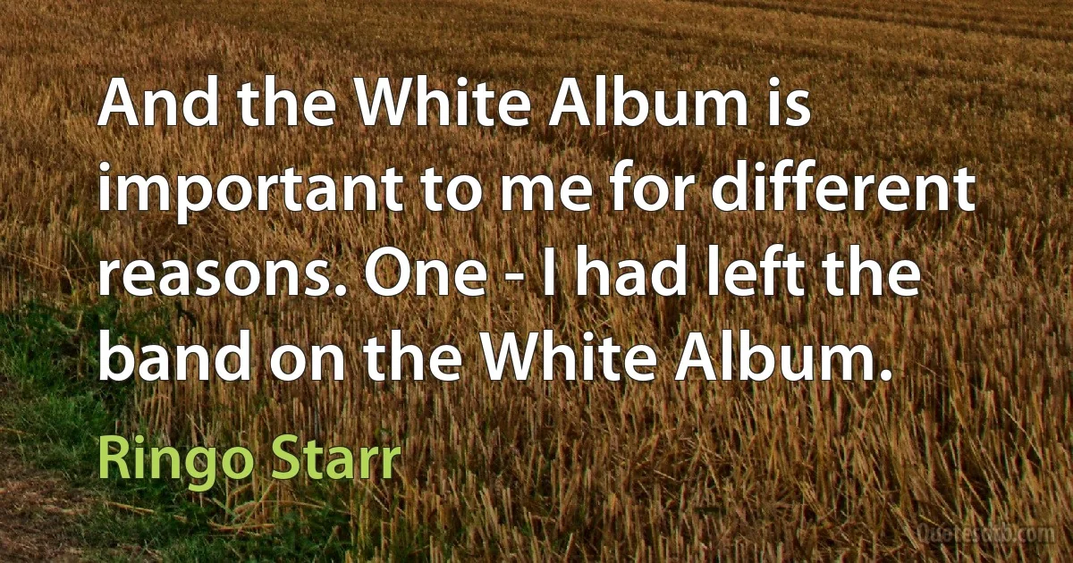 And the White Album is important to me for different reasons. One - I had left the band on the White Album. (Ringo Starr)