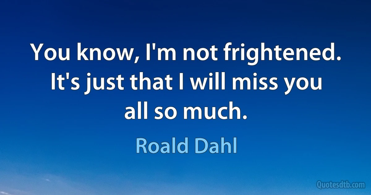 You know, I'm not frightened. It's just that I will miss you all so much. (Roald Dahl)