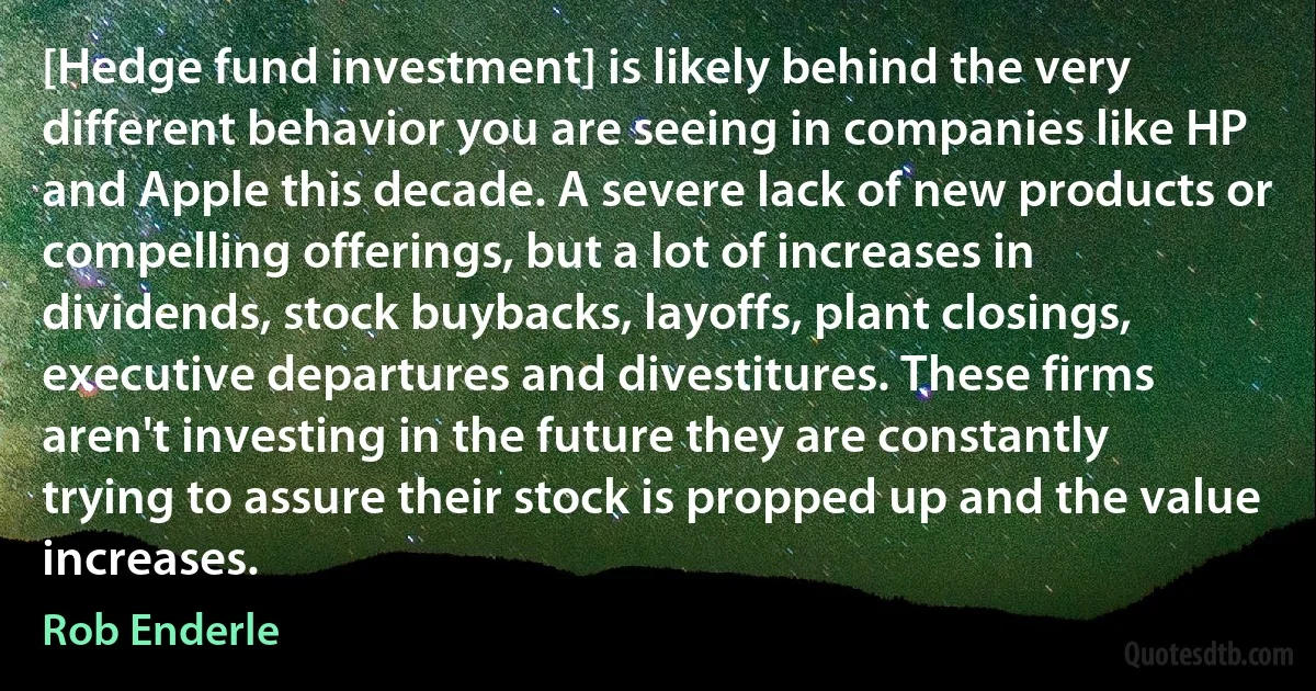 [Hedge fund investment] is likely behind the very different behavior you are seeing in companies like HP and Apple this decade. A severe lack of new products or compelling offerings, but a lot of increases in dividends, stock buybacks, layoffs, plant closings, executive departures and divestitures. These firms aren't investing in the future they are constantly trying to assure their stock is propped up and the value increases. (Rob Enderle)