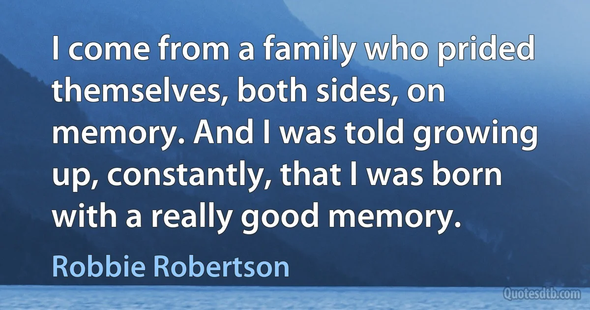 I come from a family who prided themselves, both sides, on memory. And I was told growing up, constantly, that I was born with a really good memory. (Robbie Robertson)