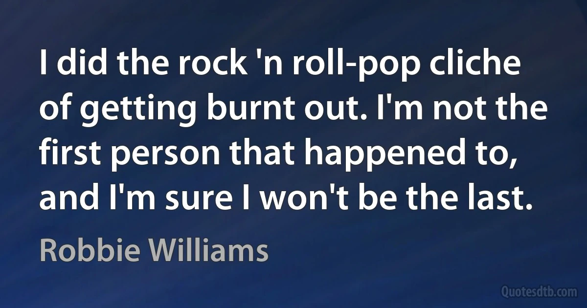 I did the rock 'n roll-pop cliche of getting burnt out. I'm not the first person that happened to, and I'm sure I won't be the last. (Robbie Williams)