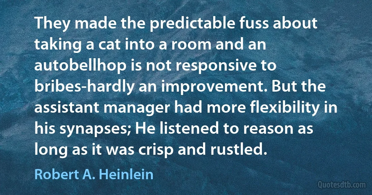 They made the predictable fuss about taking a cat into a room and an autobellhop is not responsive to bribes-hardly an improvement. But the assistant manager had more flexibility in his synapses; He listened to reason as long as it was crisp and rustled. (Robert A. Heinlein)