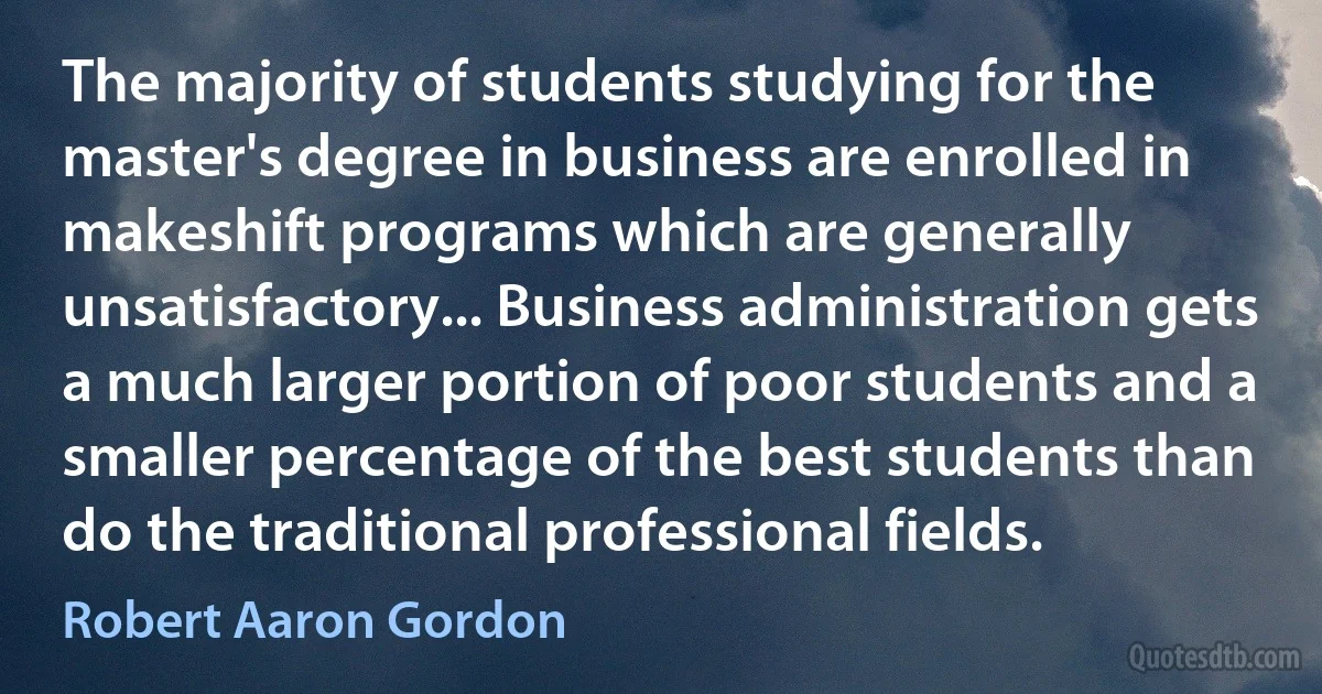 The majority of students studying for the master's degree in business are enrolled in makeshift programs which are generally unsatisfactory... Business administration gets a much larger portion of poor students and a smaller percentage of the best students than do the traditional professional fields. (Robert Aaron Gordon)