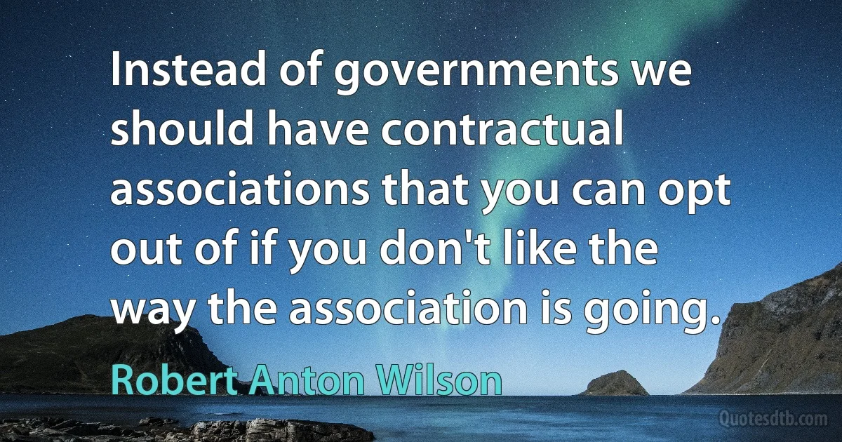 Instead of governments we should have contractual associations that you can opt out of if you don't like the way the association is going. (Robert Anton Wilson)