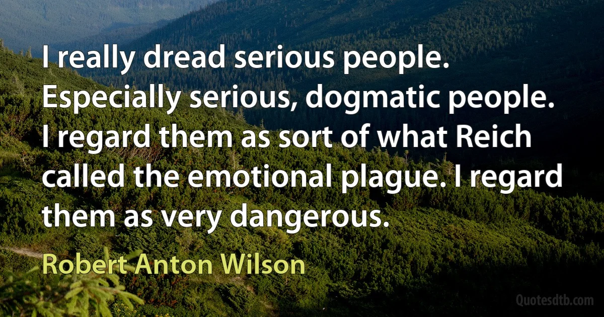 I really dread serious people. Especially serious, dogmatic people. I regard them as sort of what Reich called the emotional plague. I regard them as very dangerous. (Robert Anton Wilson)