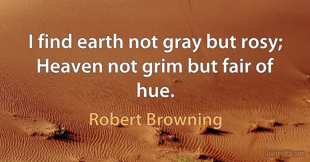 I find earth not gray but rosy;
Heaven not grim but fair of hue. (Robert Browning)