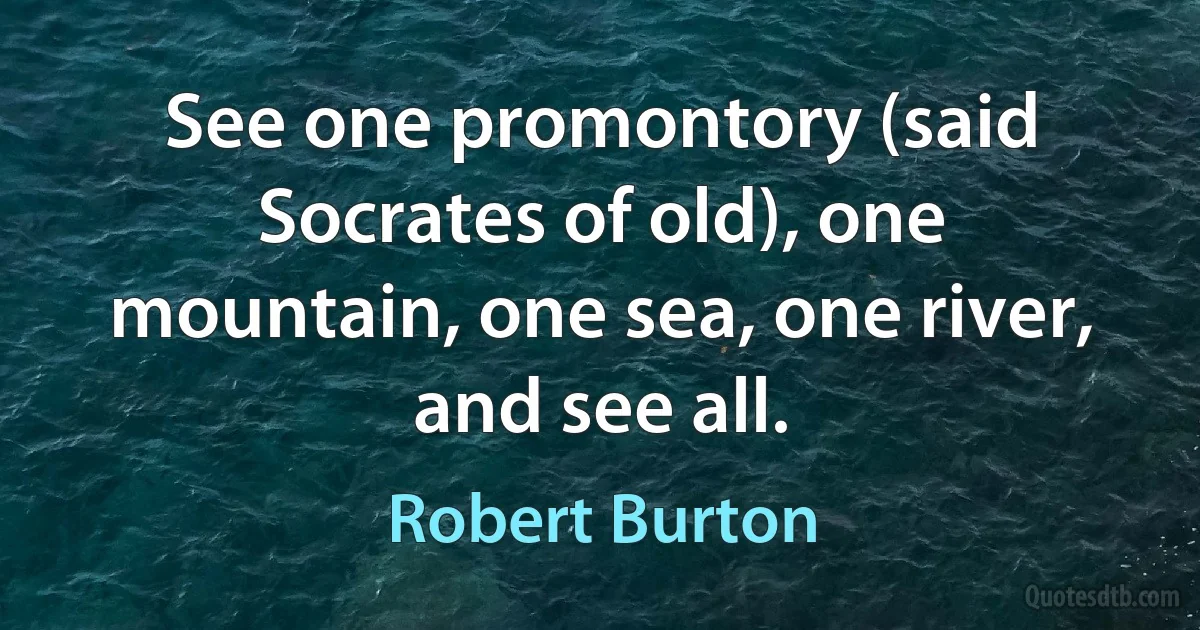 See one promontory (said Socrates of old), one mountain, one sea, one river, and see all. (Robert Burton)