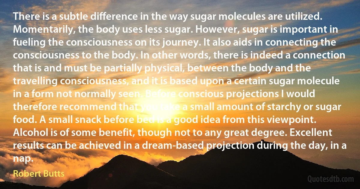 There is a subtle difference in the way sugar molecules are utilized. Momentarily, the body uses less sugar. However, sugar is important in fueling the consciousness on its journey. It also aids in connecting the consciousness to the body. In other words, there is indeed a connection that is and must be partially physical, between the body and the travelling consciousness, and it is based upon a certain sugar molecule in a form not normally seen. Before conscious projections I would therefore recommend that you take a small amount of starchy or sugar food. A small snack before bed is a good idea from this viewpoint. Alcohol is of some benefit, though not to any great degree. Excellent results can be achieved in a dream-based projection during the day, in a nap. (Robert Butts)