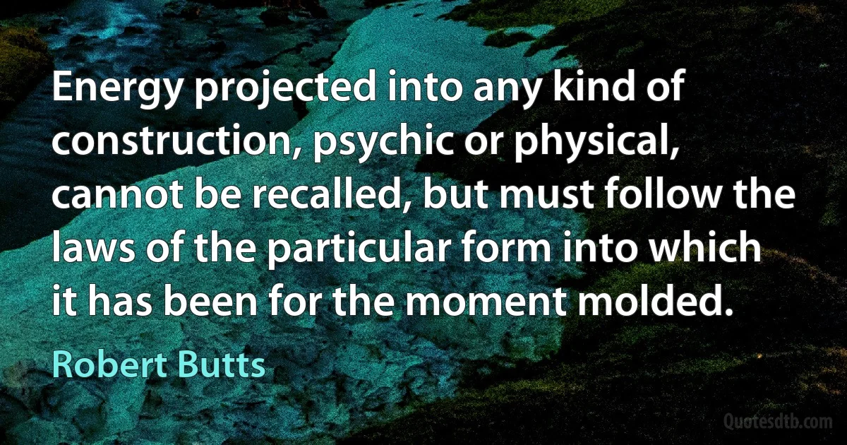 Energy projected into any kind of construction, psychic or physical, cannot be recalled, but must follow the laws of the particular form into which it has been for the moment molded. (Robert Butts)