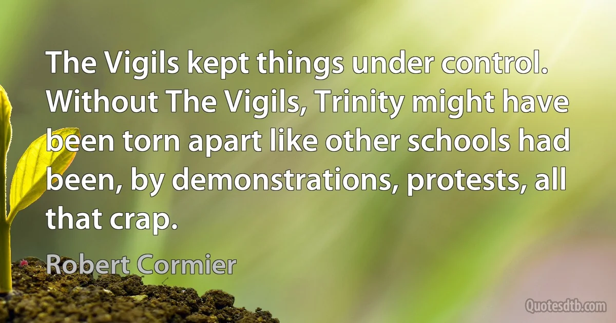 The Vigils kept things under control. Without The Vigils, Trinity might have been torn apart like other schools had been, by demonstrations, protests, all that crap. (Robert Cormier)