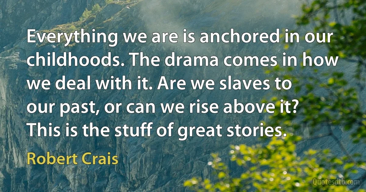 Everything we are is anchored in our childhoods. The drama comes in how we deal with it. Are we slaves to our past, or can we rise above it? This is the stuff of great stories. (Robert Crais)