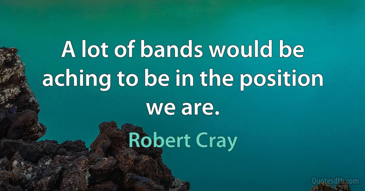 A lot of bands would be aching to be in the position we are. (Robert Cray)