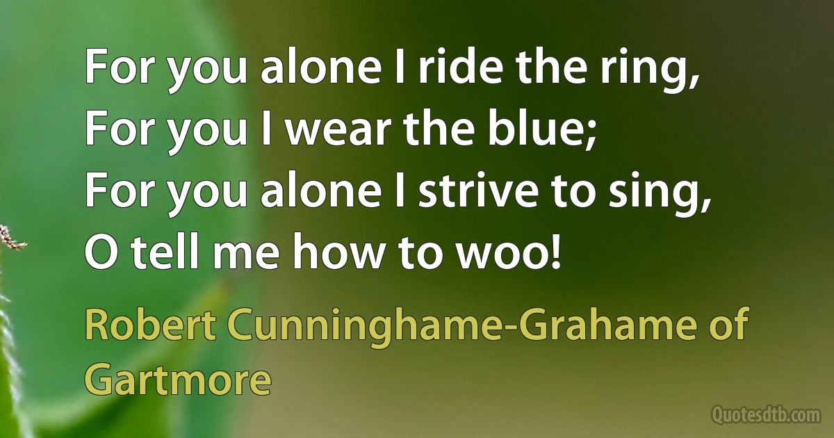 For you alone I ride the ring,
For you I wear the blue;
For you alone I strive to sing,
O tell me how to woo! (Robert Cunninghame-Grahame of Gartmore)