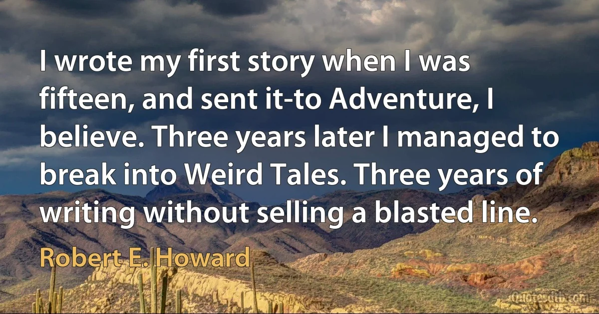 I wrote my first story when I was fifteen, and sent it-to Adventure, I believe. Three years later I managed to break into Weird Tales. Three years of writing without selling a blasted line. (Robert E. Howard)