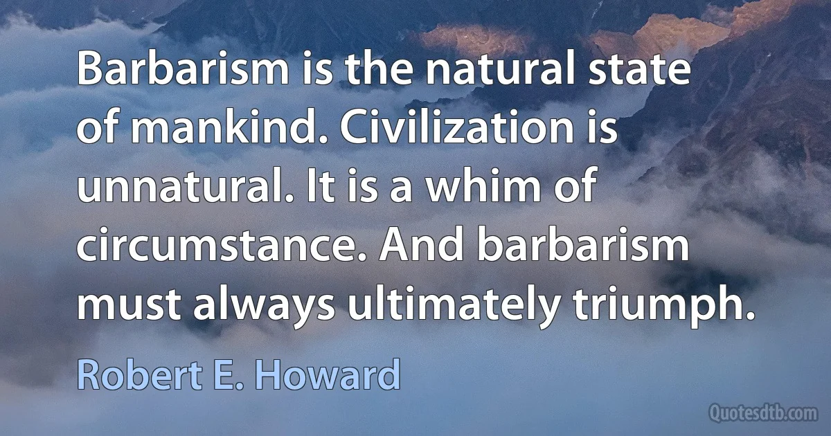 Barbarism is the natural state of mankind. Civilization is unnatural. It is a whim of circumstance. And barbarism must always ultimately triumph. (Robert E. Howard)