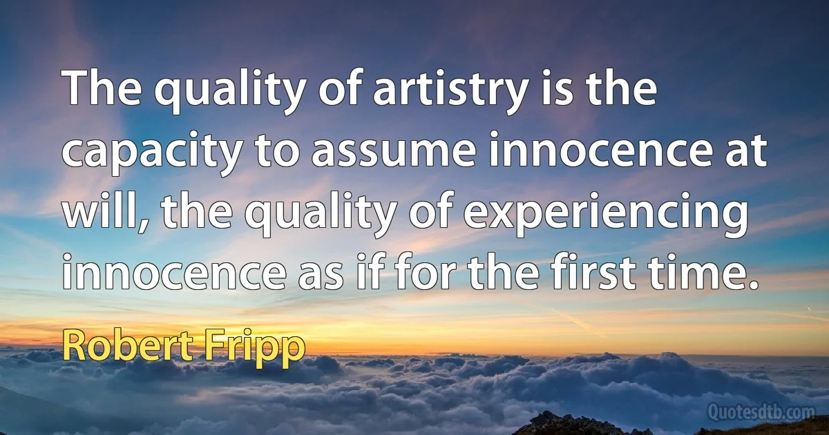 The quality of artistry is the capacity to assume innocence at will, the quality of experiencing innocence as if for the first time. (Robert Fripp)