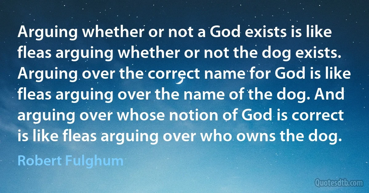 Arguing whether or not a God exists is like fleas arguing whether or not the dog exists. Arguing over the correct name for God is like fleas arguing over the name of the dog. And arguing over whose notion of God is correct is like fleas arguing over who owns the dog. (Robert Fulghum)